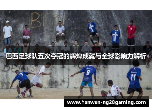 巴西足球队五次夺冠的辉煌成就与全球影响力解析