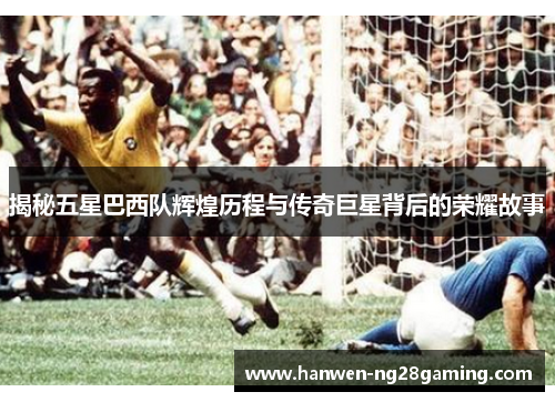 揭秘五星巴西队辉煌历程与传奇巨星背后的荣耀故事