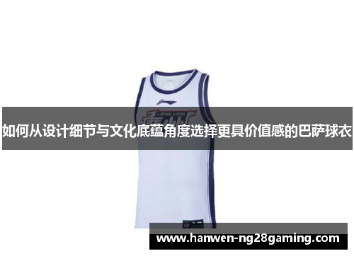 如何从设计细节与文化底蕴角度选择更具价值感的巴萨球衣