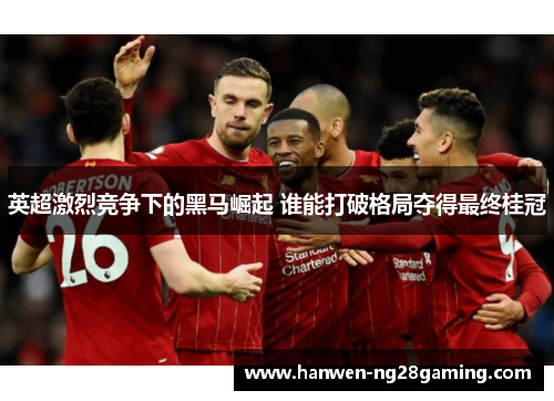 英超激烈竞争下的黑马崛起 谁能打破格局夺得最终桂冠