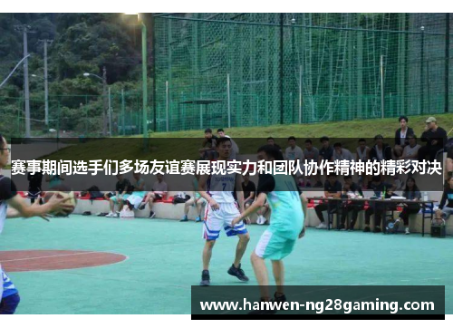 赛事期间选手们多场友谊赛展现实力和团队协作精神的精彩对决