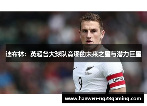 迪布林：英超各大球队竞逐的未来之星与潜力巨星