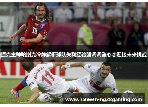 捷克主帅哈谢克冷静解析球队失利经验强调调整心态迎接未来挑战