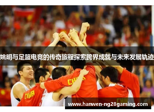 姚明与足篮电竞的传奇旅程探索跨界成就与未来发展轨迹
