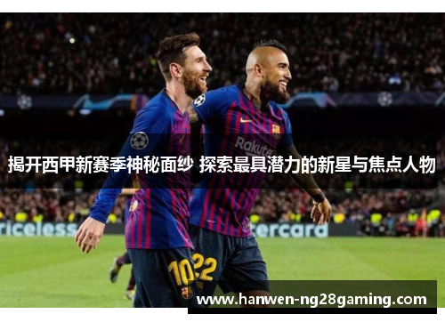 揭开西甲新赛季神秘面纱 探索最具潜力的新星与焦点人物