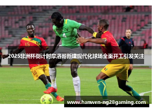 2025非洲杯倒计时摩洛哥新建现代化球场全面开工引发关注