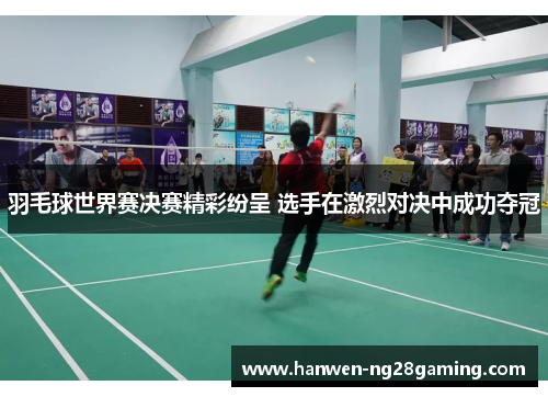 羽毛球世界赛决赛精彩纷呈 选手在激烈对决中成功夺冠